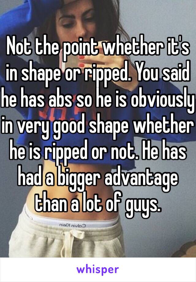 Not the point whether it's in shape or ripped. You said he has abs so he is obviously in very good shape whether he is ripped or not. He has had a bigger advantage than a lot of guys. 