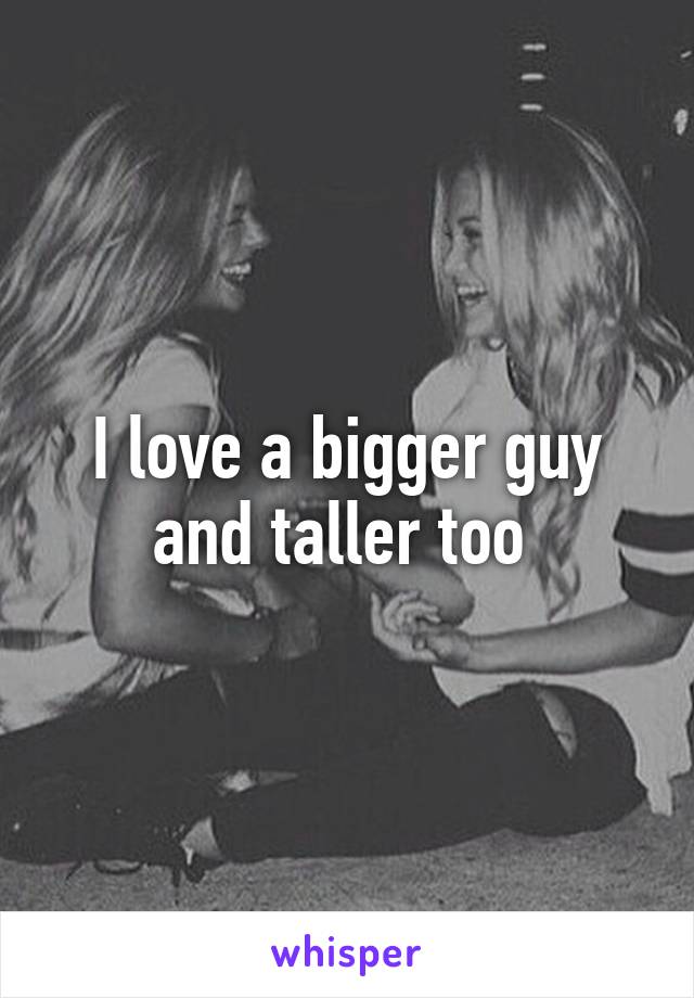 I love a bigger guy and taller too 