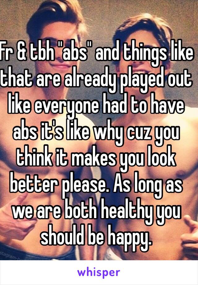 Fr & tbh "abs" and things like that are already played out like everyone had to have abs it's like why cuz you think it makes you look better please. As long as we are both healthy you should be happy.