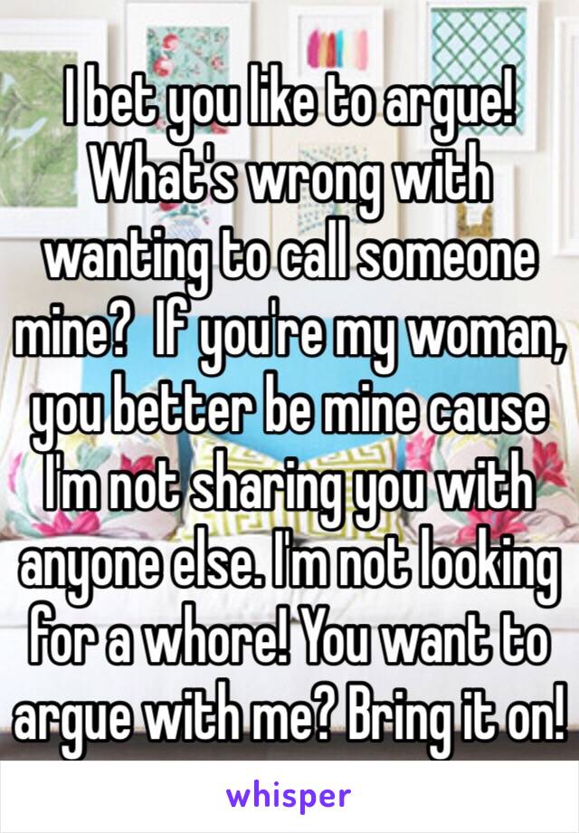 I bet you like to argue! What's wrong with wanting to call someone mine?  If you're my woman, you better be mine cause I'm not sharing you with anyone else. I'm not looking for a whore! You want to argue with me? Bring it on!