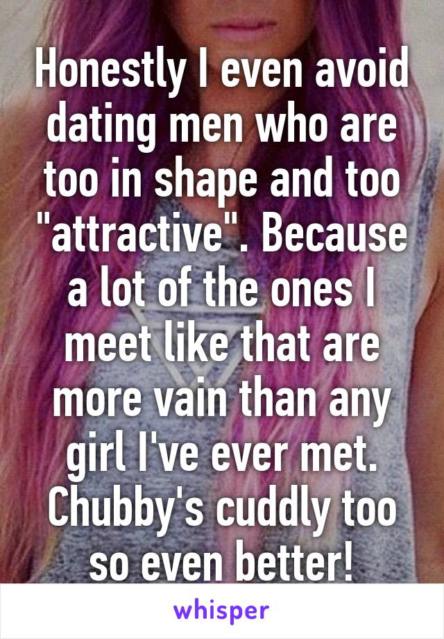 Honestly I even avoid dating men who are too in shape and too "attractive". Because a lot of the ones I meet like that are more vain than any girl I've ever met. Chubby's cuddly too so even better!