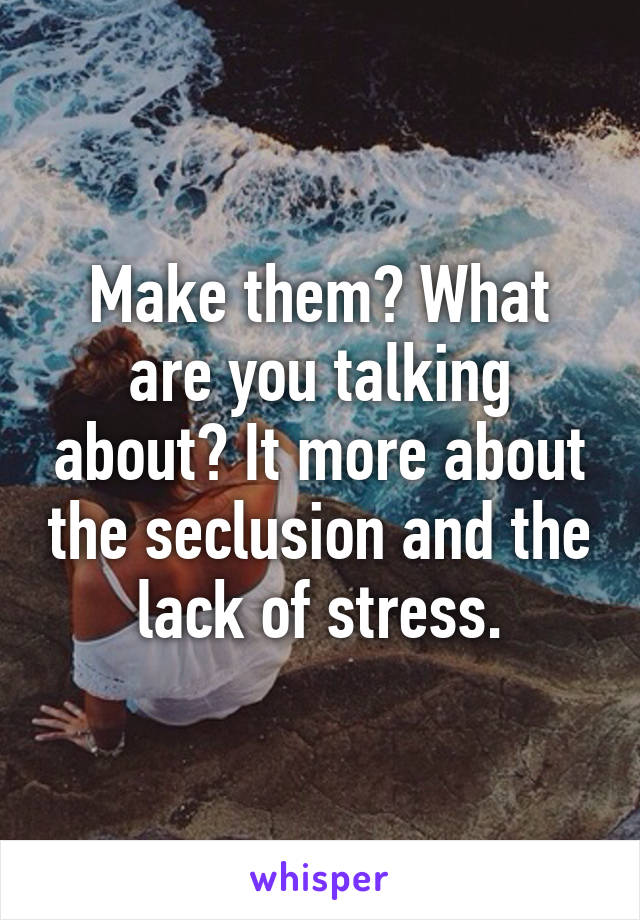 Make them? What are you talking about? It more about the seclusion and the lack of stress.