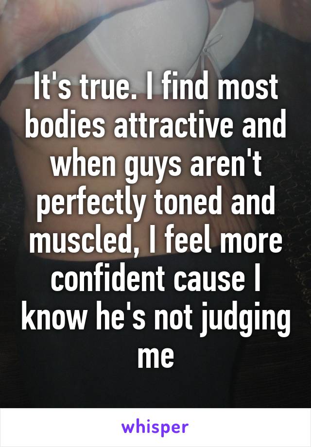 It's true. I find most bodies attractive and when guys aren't perfectly toned and muscled, I feel more confident cause I know he's not judging me