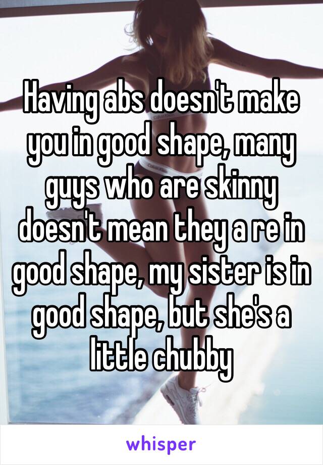 Having abs doesn't make you in good shape, many guys who are skinny doesn't mean they a re in good shape, my sister is in good shape, but she's a little chubby 