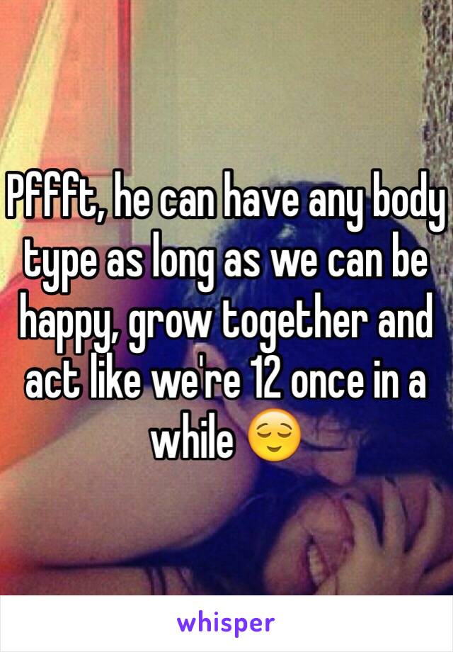 Pffft, he can have any body type as long as we can be happy, grow together and act like we're 12 once in a while 😌