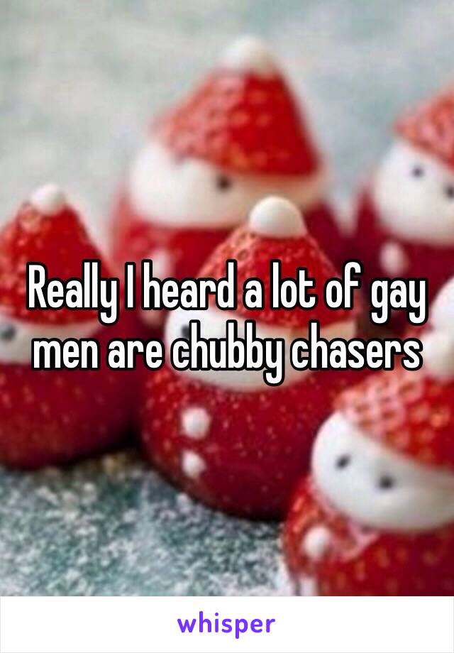 Really I heard a lot of gay men are chubby chasers