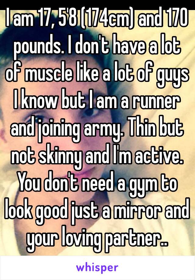 I am 17, 5'8 (174cm) and 170 pounds. I don't have a lot of muscle like a lot of guys I know but I am a runner and joining army. Thin but not skinny and I'm active. 
You don't need a gym to look good just a mirror and your loving partner..