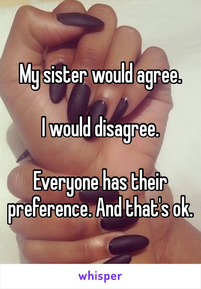 My sister would agree. 

I would disagree. 

Everyone has their preference. And that's ok. 