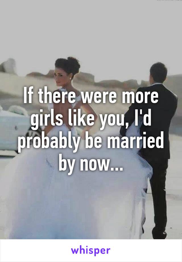 If there were more girls like you, I'd probably be married by now...