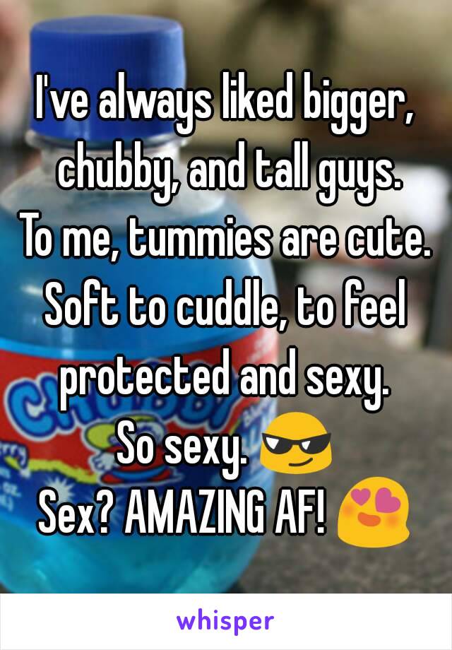 I've always liked bigger, chubby, and tall guys.
To me, tummies are cute.
Soft to cuddle, to feel protected and sexy. 
So sexy. 😎
Sex? AMAZING AF! 😍