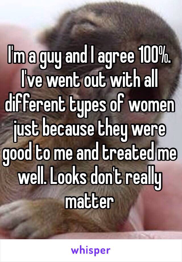 I'm a guy and I agree 100%. I've went out with all different types of women just because they were good to me and treated me well. Looks don't really matter 