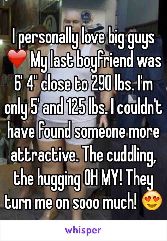 I personally love big guys ❤️ My last boyfriend was 6' 4" close to 290 lbs. I'm only 5' and 125 lbs. I couldn't have found someone more attractive. The cuddling, the hugging OH MY! They turn me on sooo much! 😍