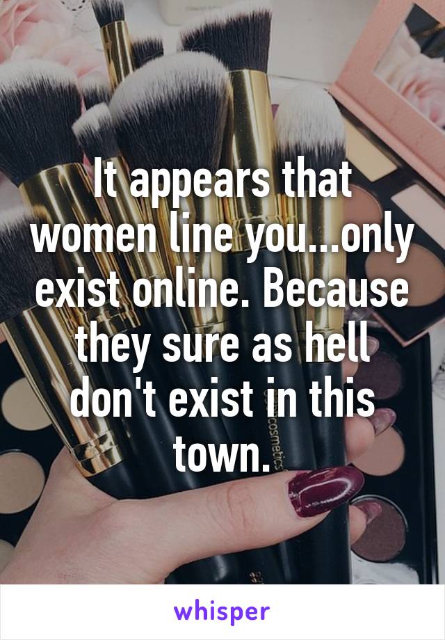 It appears that women line you...only exist online. Because they sure as hell don't exist in this town.