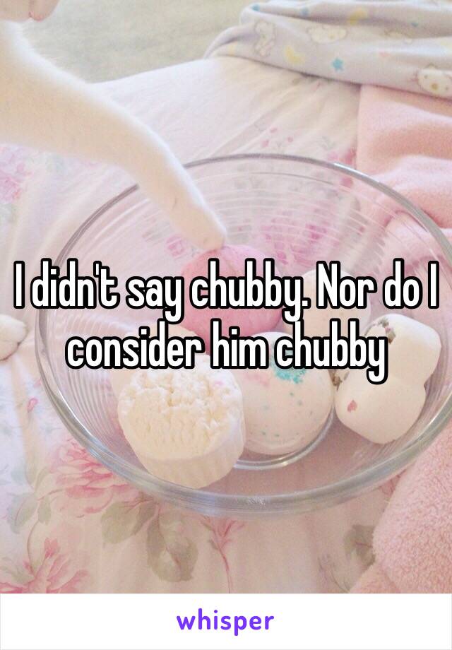 I didn't say chubby. Nor do I consider him chubby 