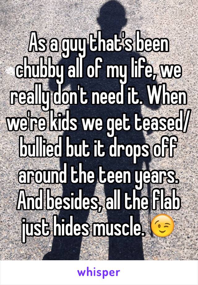 As a guy that's been chubby all of my life, we really don't need it. When we're kids we get teased/bullied but it drops off around the teen years. 
And besides, all the flab just hides muscle. 😉