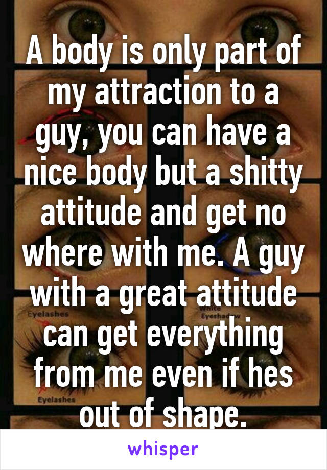 A body is only part of my attraction to a guy, you can have a nice body but a shitty attitude and get no where with me. A guy with a great attitude can get everything from me even if hes out of shape.