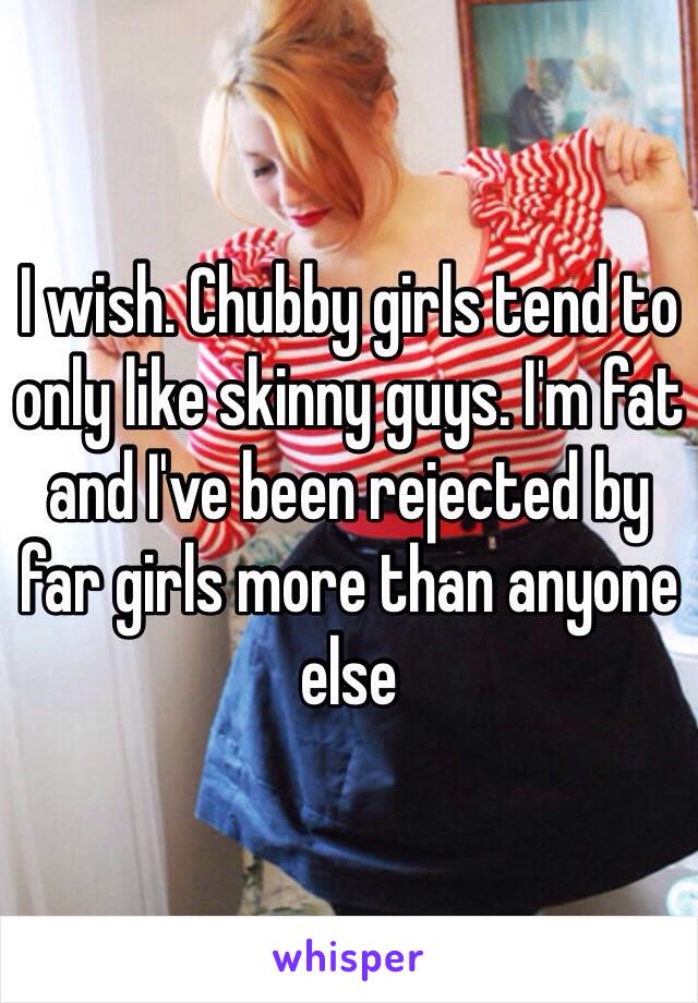 I wish. Chubby girls tend to only like skinny guys. I'm fat and I've been rejected by far girls more than anyone else