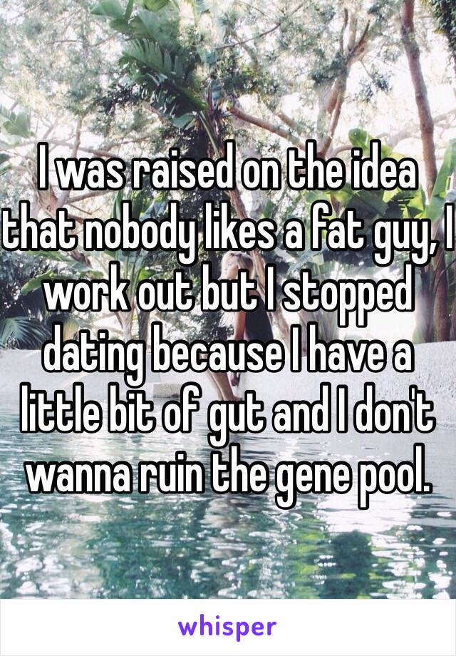 I was raised on the idea that nobody likes a fat guy, I work out but I stopped dating because I have a little bit of gut and I don't wanna ruin the gene pool.