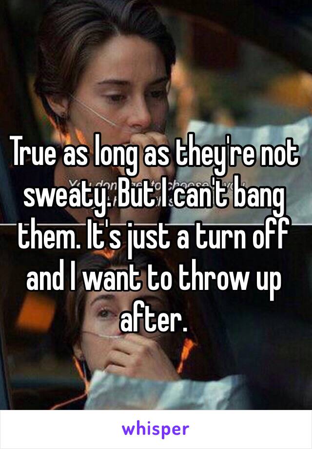 True as long as they're not sweaty. But I can't bang them. It's just a turn off and I want to throw up after. 