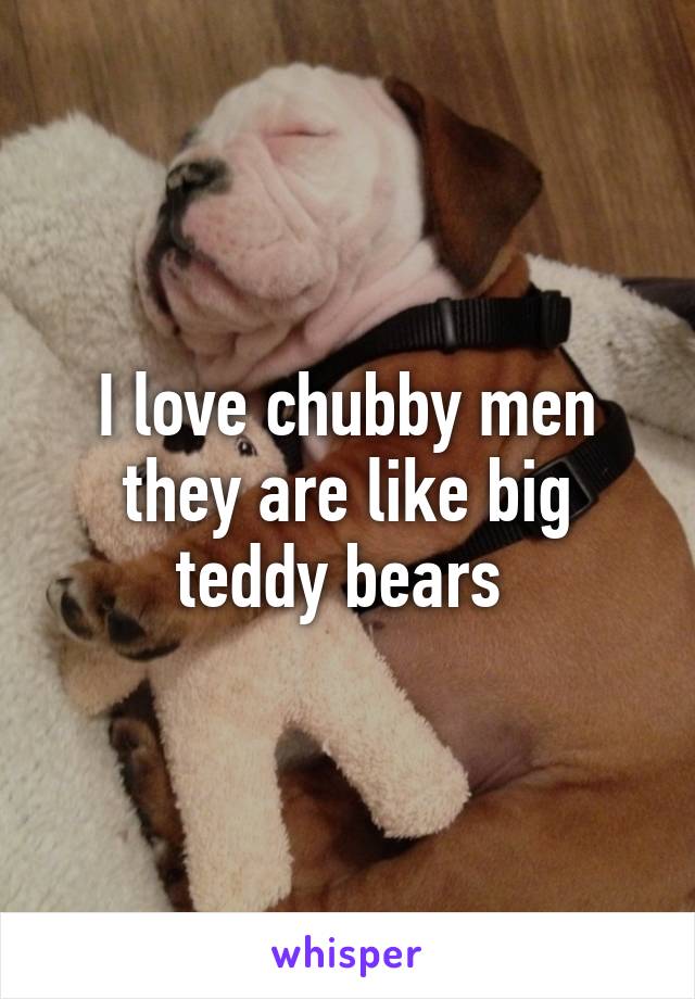 I love chubby men they are like big teddy bears 