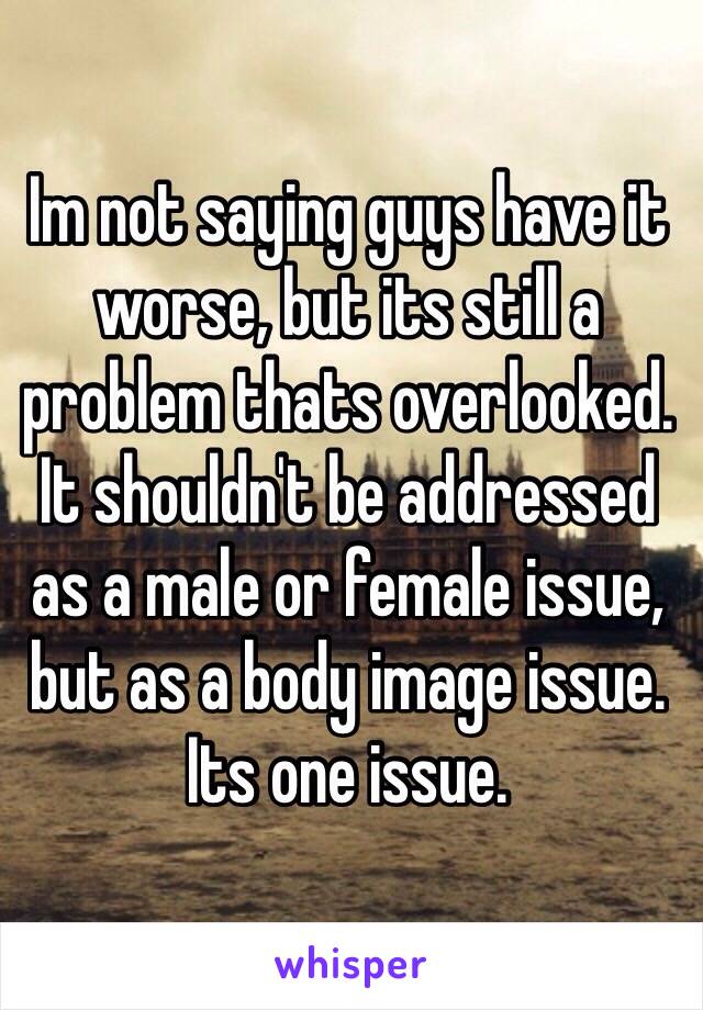 Im not saying guys have it worse, but its still a problem thats overlooked. It shouldn't be addressed as a male or female issue, but as a body image issue. Its one issue.