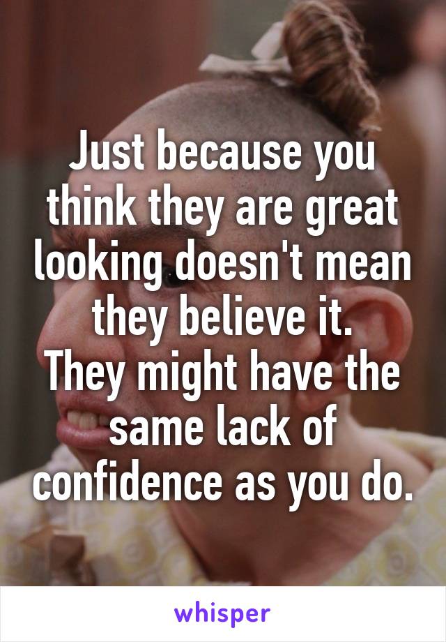 Just because you think they are great looking doesn't mean they believe it.
They might have the same lack of confidence as you do.