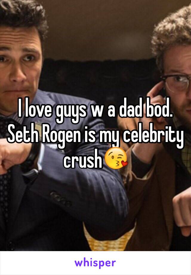 I love guys w a dad bod. Seth Rogen is my celebrity crush😘