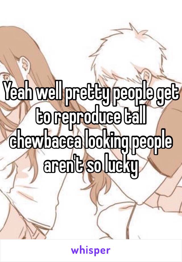 Yeah well pretty people get to reproduce tall chewbacca looking people aren't so lucky