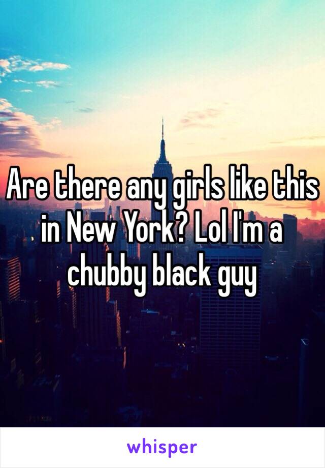 Are there any girls like this in New York? Lol I'm a chubby black guy