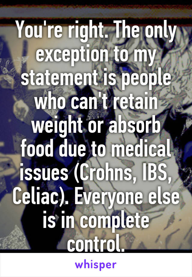You're right. The only exception to my statement is people who can't retain weight or absorb food due to medical issues (Crohns, IBS, Celiac). Everyone else is in complete control.