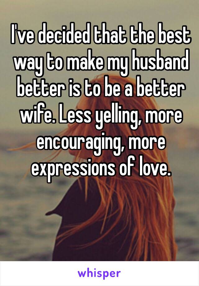 I've decided that the best way to make my husband better is to be a better wife. Less yelling, more encouraging, more expressions of love. 