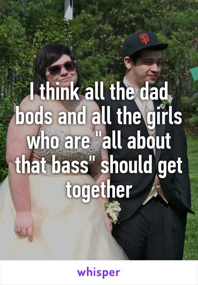 I think all the dad bods and all the girls who are "all about that bass" should get together