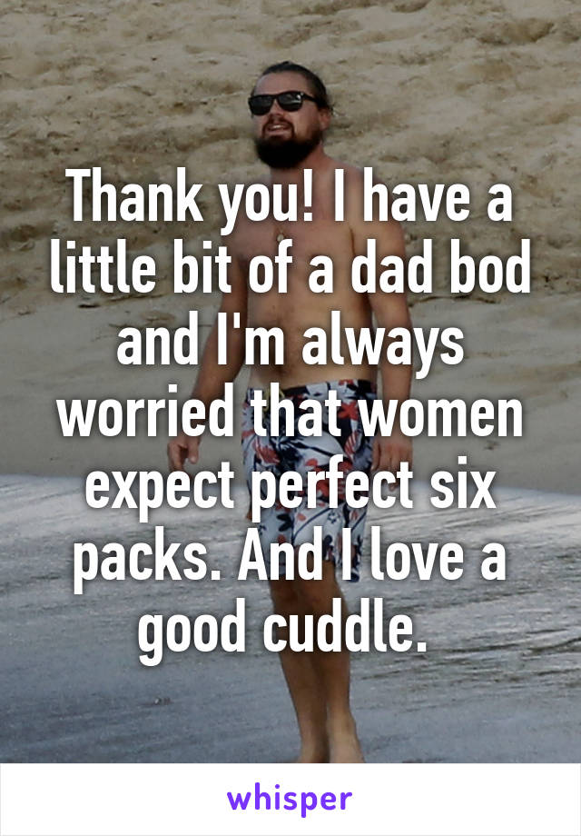 Thank you! I have a little bit of a dad bod and I'm always worried that women expect perfect six packs. And I love a good cuddle. 