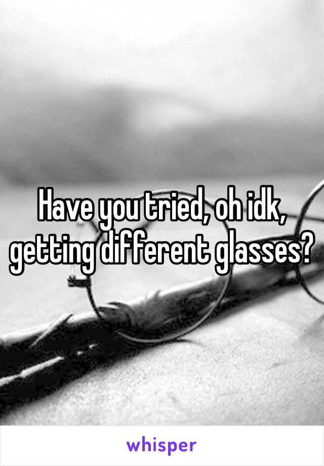 Have you tried, oh idk, getting different glasses? 