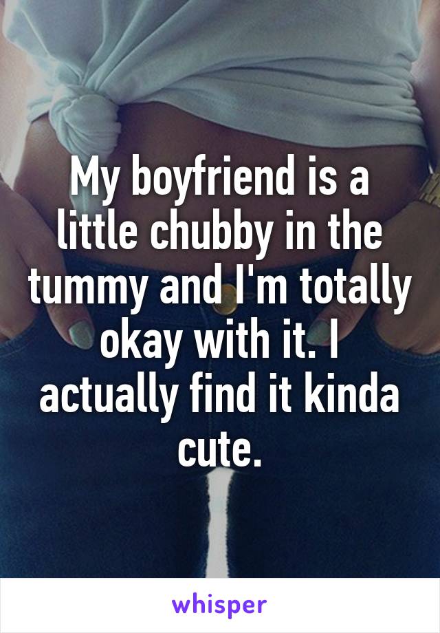 My boyfriend is a little chubby in the tummy and I'm totally okay with it. I actually find it kinda cute.