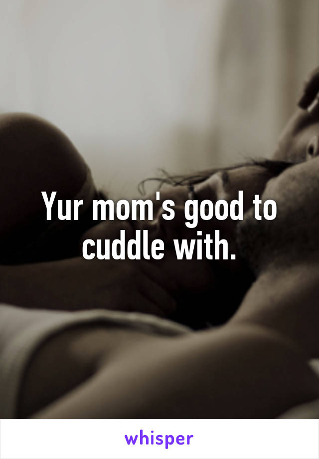 Yur mom's good to cuddle with.