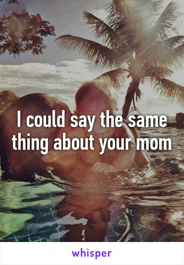 I could say the same thing about your mom