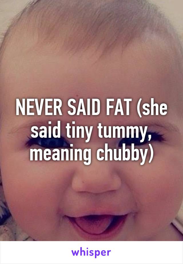 NEVER SAID FAT (she said tiny tummy, meaning chubby)