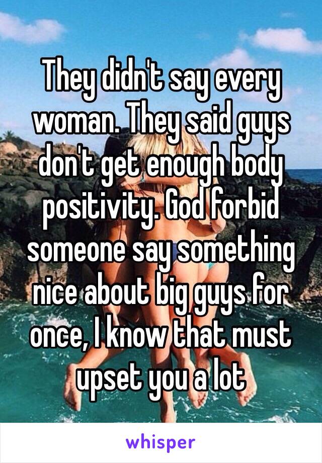 They didn't say every woman. They said guys don't get enough body positivity. God forbid someone say something nice about big guys for once, I know that must upset you a lot