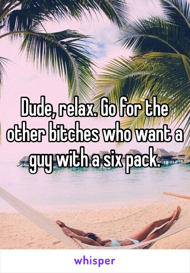 Dude, relax. Go for the other bitches who want a guy with a six pack.