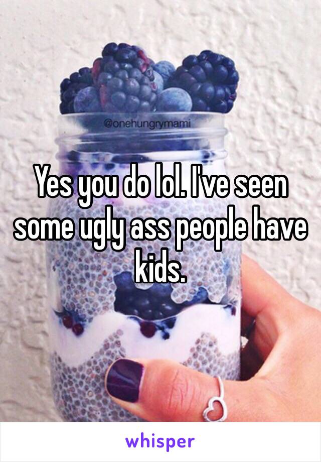 Yes you do lol. I've seen some ugly ass people have kids.