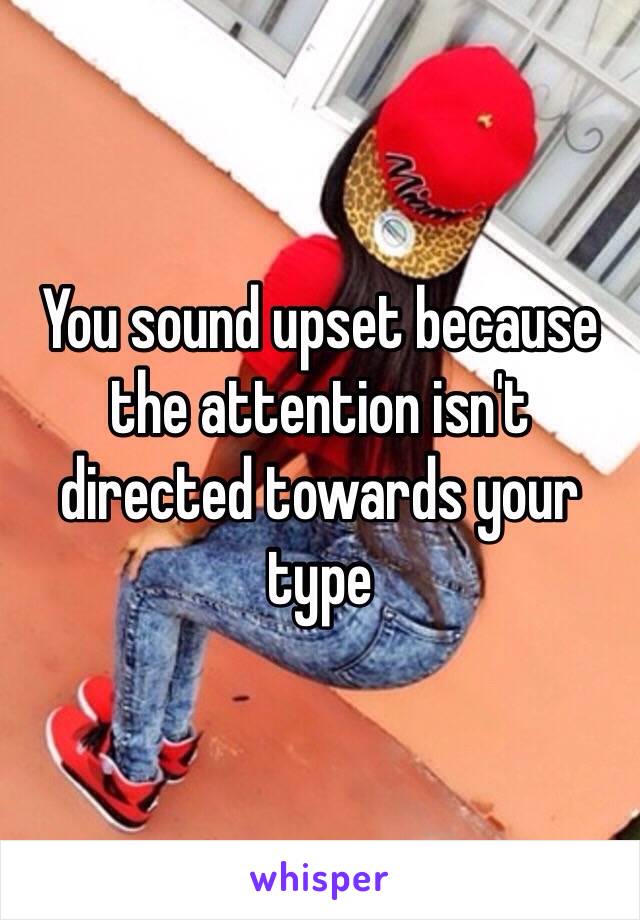 You sound upset because the attention isn't directed towards your type