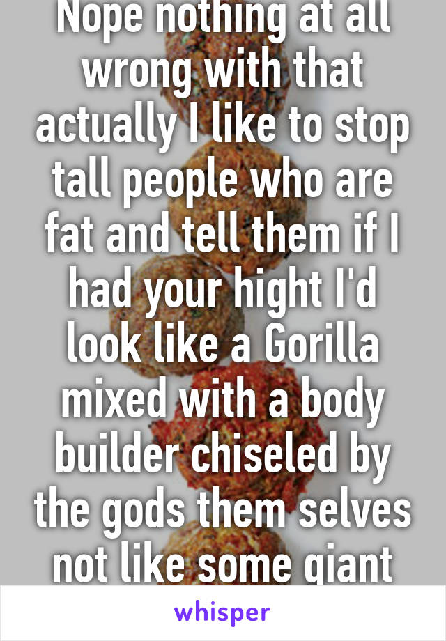 Nope nothing at all wrong with that actually I like to stop tall people who are fat and tell them if I had your hight I'd look like a Gorilla mixed with a body builder chiseled by the gods them selves not like some giant meatball with legs 