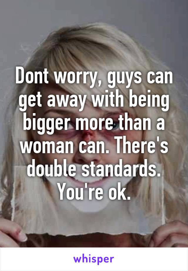 Dont worry, guys can get away with being bigger more than a woman can. There's double standards. You're ok.