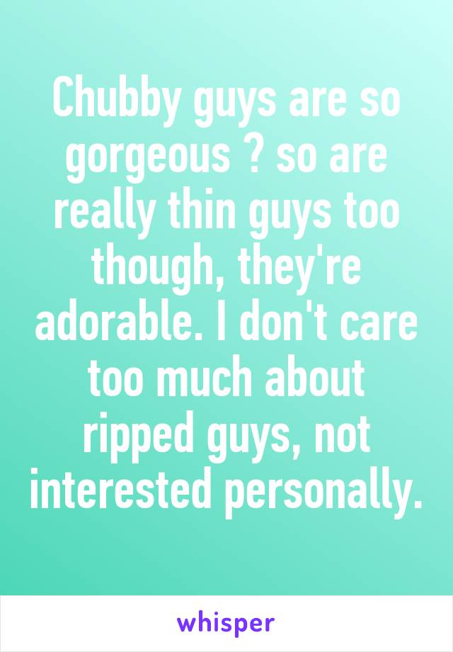 Chubby guys are so gorgeous 😍 so are really thin guys too though, they're adorable. I don't care too much about ripped guys, not interested personally. 