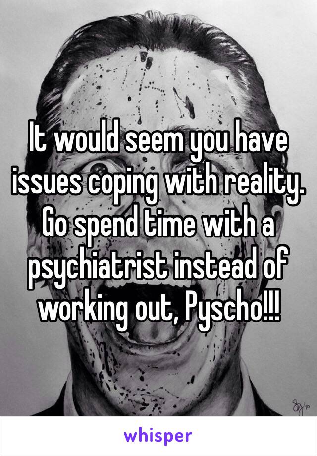 It would seem you have issues coping with reality. Go spend time with a psychiatrist instead of working out, Pyscho!!!