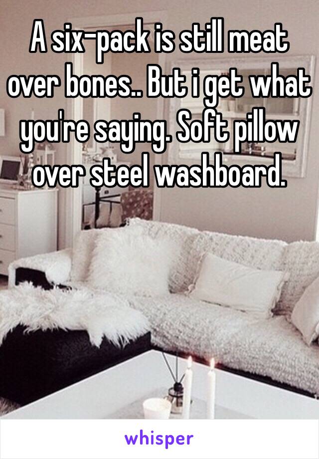 A six-pack is still meat over bones.. But i get what you're saying. Soft pillow over steel washboard.  