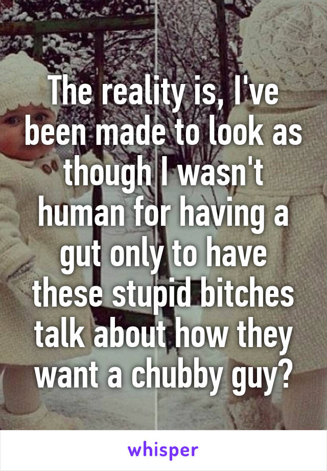 The reality is, I've been made to look as though I wasn't human for having a gut only to have these stupid bitches talk about how they want a chubby guy?