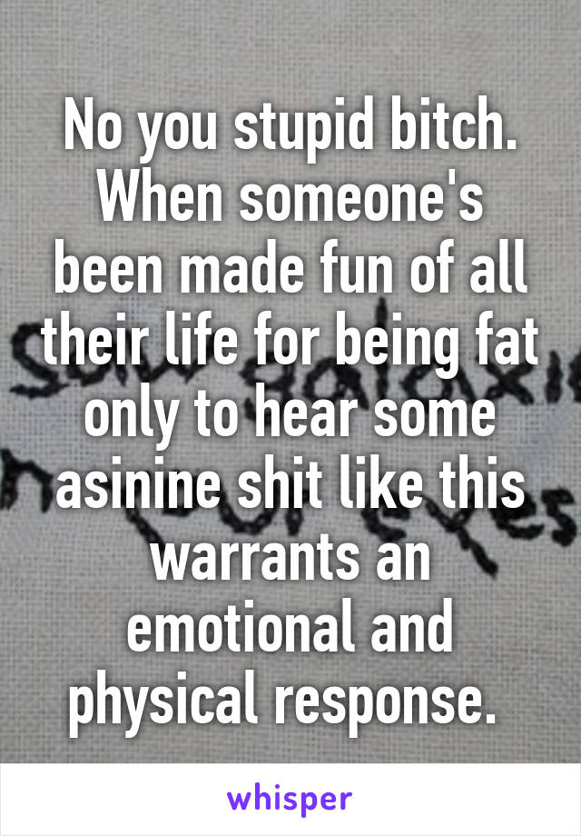 No you stupid bitch. When someone's been made fun of all their life for being fat only to hear some asinine shit like this warrants an emotional and physical response. 