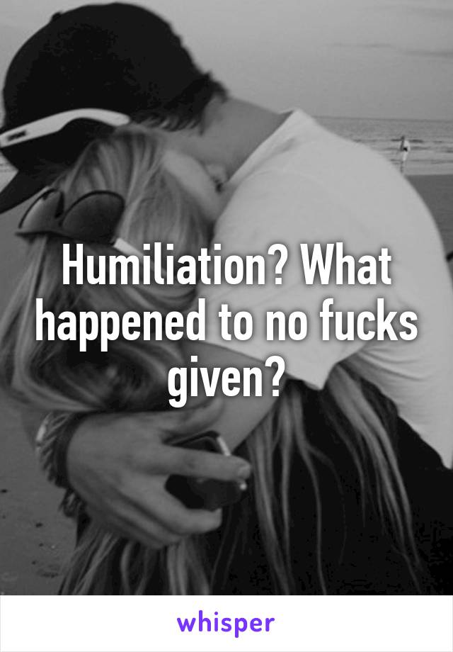 Humiliation? What happened to no fucks given?